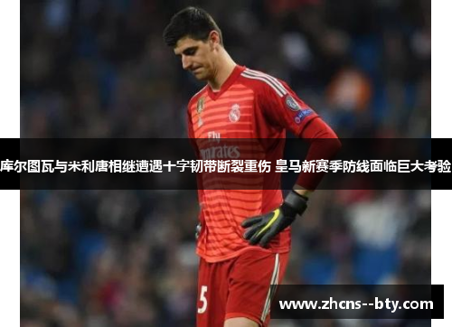 库尔图瓦与米利唐相继遭遇十字韧带断裂重伤 皇马新赛季防线面临巨大考验