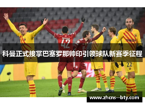 科曼正式接掌巴塞罗那帅印引领球队新赛季征程