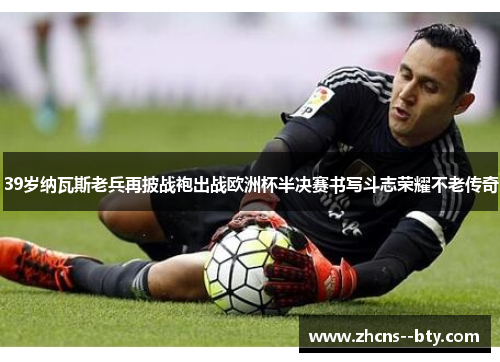 39岁纳瓦斯老兵再披战袍出战欧洲杯半决赛书写斗志荣耀不老传奇