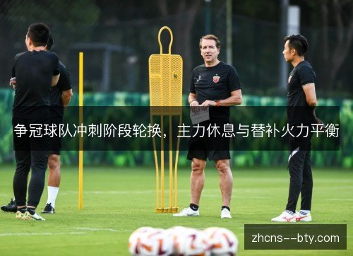 争冠球队冲刺阶段轮换，主力休息与替补火力平衡